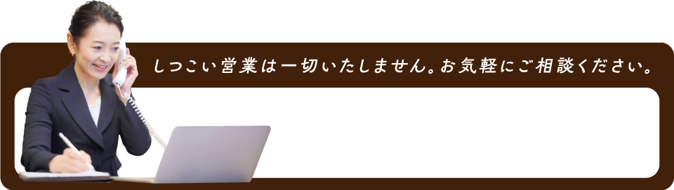 しつこい売り込みは一切いたしません。お気軽にご相談ください。