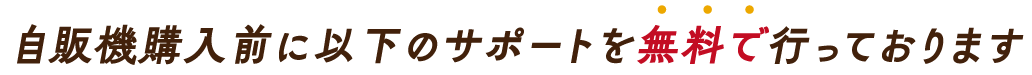 自販機購入前に以下のサポートを無料で行っております