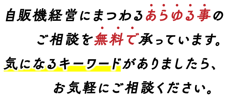 自販機経営にまつわるあらゆる事のご相談を無料で承っています。気になるキーワードがありましたら、お気軽にご相談ください。