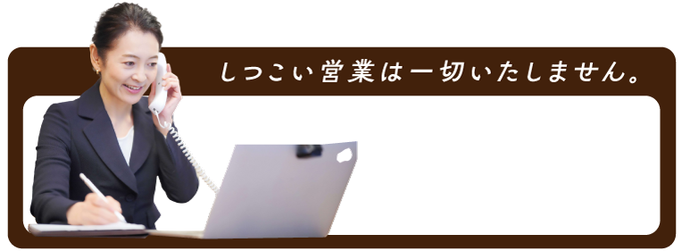 しつこい売り込みは一切いたしません。お気軽にご相談ください。